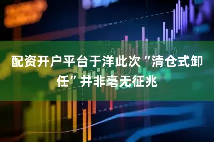 配资开户平台于洋此次“清仓式卸任”并非毫无征兆