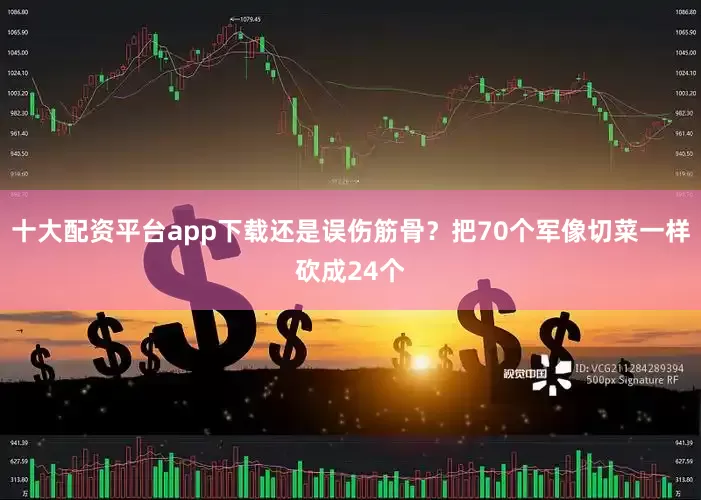 十大配资平台app下载还是误伤筋骨？把70个军像切菜一样砍成24个